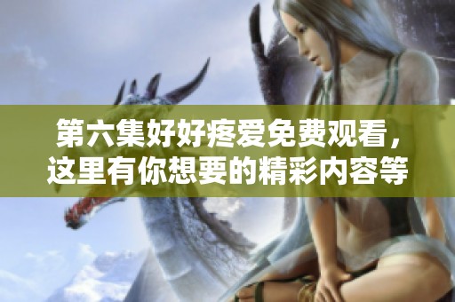 第六集好好疼爱免费观看，这里有你想要的精彩内容等你来看