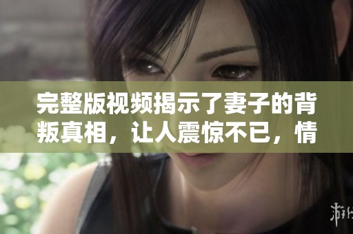 完整版视频揭示了妻子的背叛真相，让人震惊不已，情感纠葛不断升级
