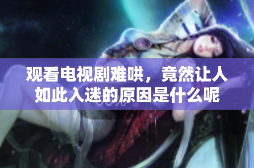 观看电视剧难哄，竟然让人如此入迷的原因是什么呢