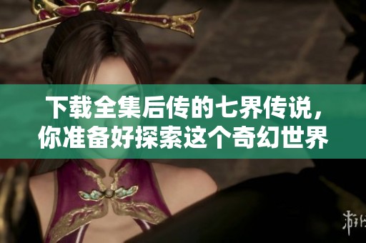 下载全集后传的七界传说，你准备好探索这个奇幻世界了吗