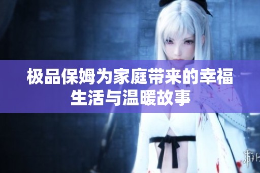 极品保姆为家庭带来的幸福生活与温暖故事