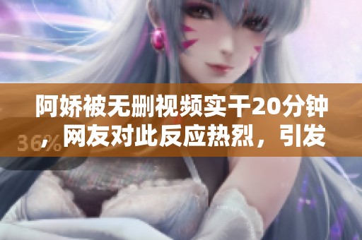 阿娇被无删视频实干20分钟，网友对此反应热烈，引发热议