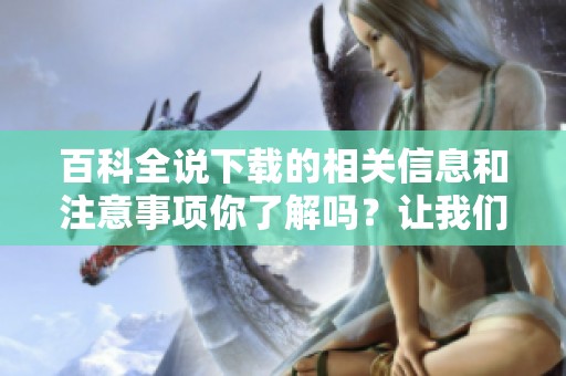 百科全说下载的相关信息和注意事项你了解吗？让我们一同探索吧！