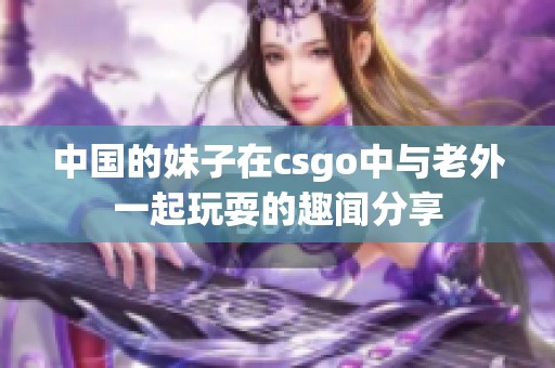 中国的妹子在csgo中与老外一起玩耍的趣闻分享