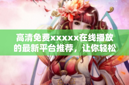 高清免费xxxxx在线播放的最新平台推荐，让你轻松享受优质视频体验