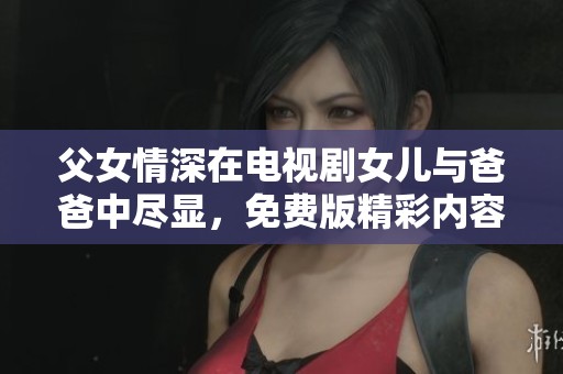 父女情深在电视剧女儿与爸爸中尽显，免费版精彩内容等你观看