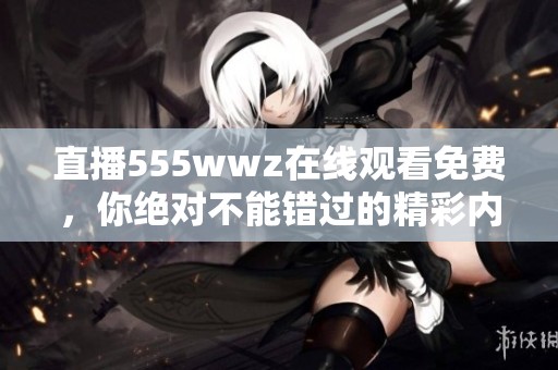 直播555wwz在线观看免费，你绝对不能错过的精彩内容！