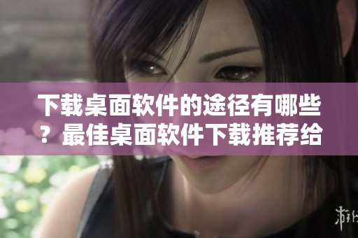 下载桌面软件的途径有哪些？最佳桌面软件下载推荐给你！