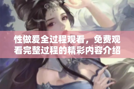性做爰全过程观看，免费观看完整过程的精彩内容介绍
