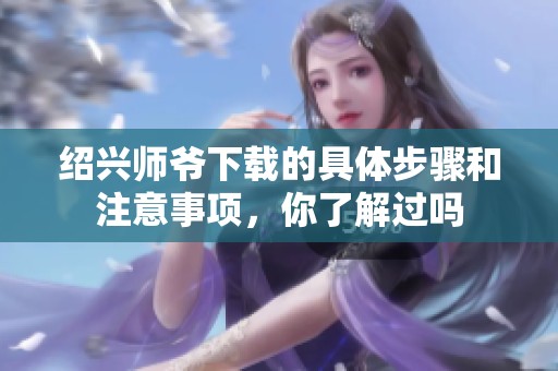 绍兴师爷下载的具体步骤和注意事项，你了解过吗