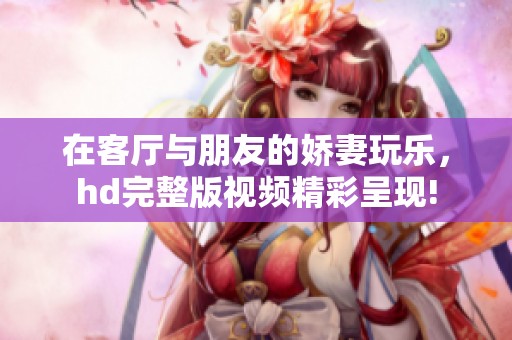 在客厅与朋友的娇妻玩乐，hd完整版视频精彩呈现!