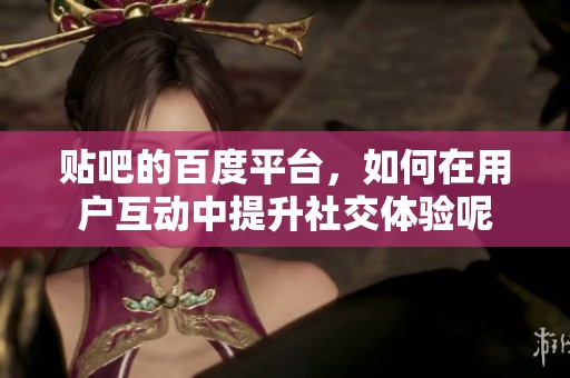 贴吧的百度平台，如何在用户互动中提升社交体验呢