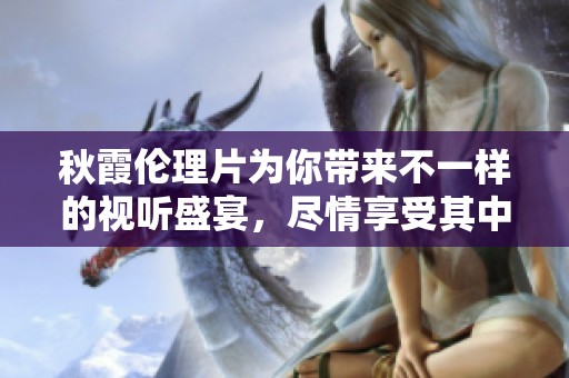 秋霞伦理片为你带来不一样的视听盛宴，尽情享受其中的丰富情感。