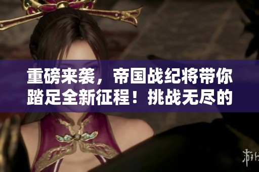 重磅来袭，帝国战纪将带你踏足全新征程！挑战无尽的帝国史诗，书写传奇！