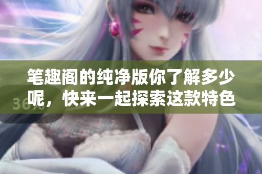 笔趣阁的纯净版你了解多少呢，快来一起探索这款特色平台吧！