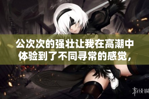 公次次的强壮让我在高潮中体验到了不同寻常的感觉，**日本的魅力不可小觑。