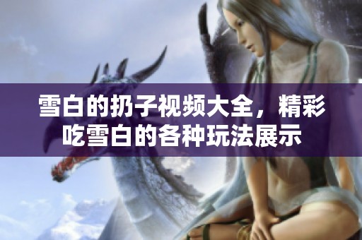 雪白的扔子视频大全，精彩吃雪白的各种玩法展示