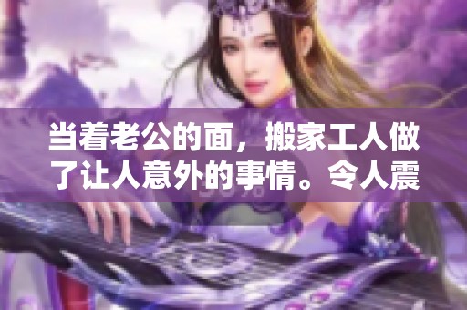 当着老公的面，搬家工人做了让人意外的事情。令人震惊的场景就此发生。