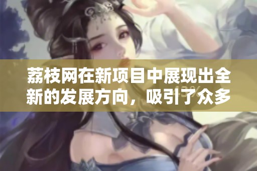 荔枝网在新项目中展现出全新的发展方向，吸引了众多用户的关注与期待。