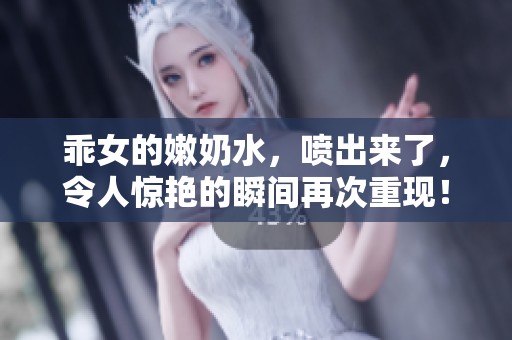 乖女的嫩奶水，喷出来了，令人惊艳的瞬间再次重现！