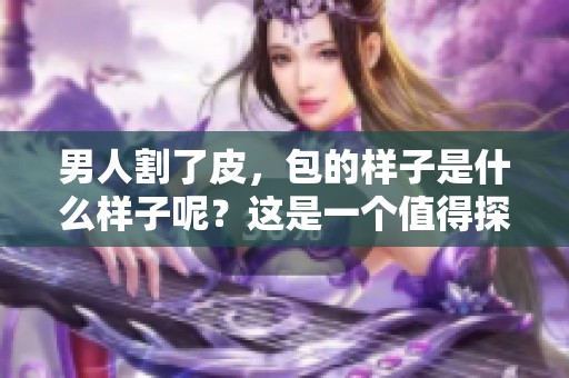 男人割了皮，包的样子是什么样子呢？这是一个值得探讨的话题。