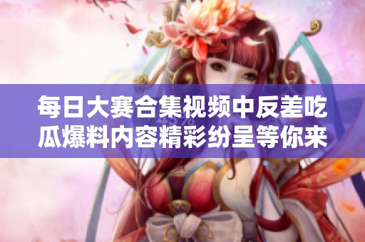 每日大赛合集视频中反差吃瓜爆料内容精彩纷呈等你来看看