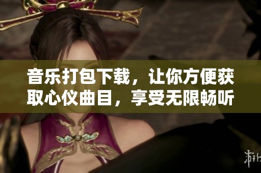 音乐打包下载，让你方便获取心仪曲目，享受无限畅听乐趣！