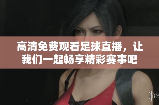 高清免费观看足球直播，让我们一起畅享精彩赛事吧