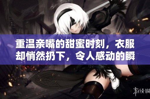 重温亲嘴的甜蜜时刻，衣服却悄然扔下，令人感动的瞬间