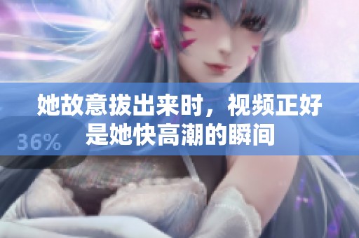 她故意拔出来时，视频正好是她快高潮的瞬间