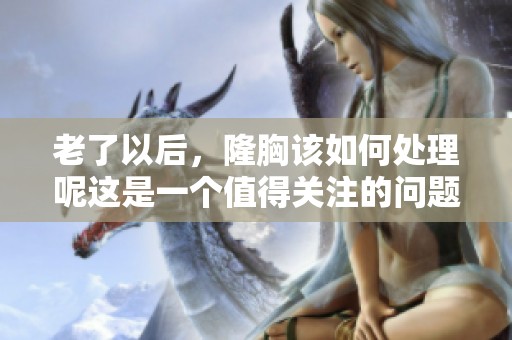 老了以后，隆胸该如何处理呢这是一个值得关注的问题
