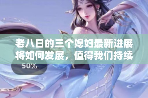 老八日的三个媳妇最新进展将如何发展，值得我们持续关注和期待！