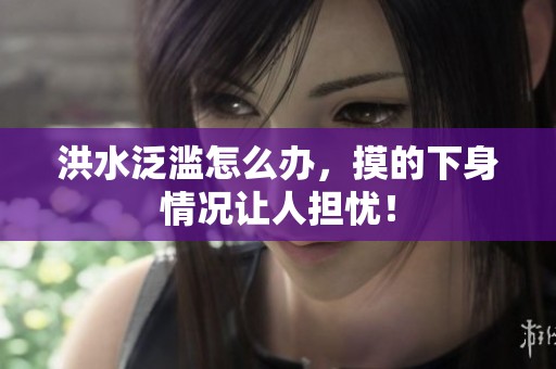洪水泛滥怎么办，摸的下身情况让人担忧！