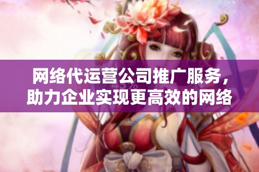 网络代运营公司推广服务，助力企业实现更高效的网络营销效果