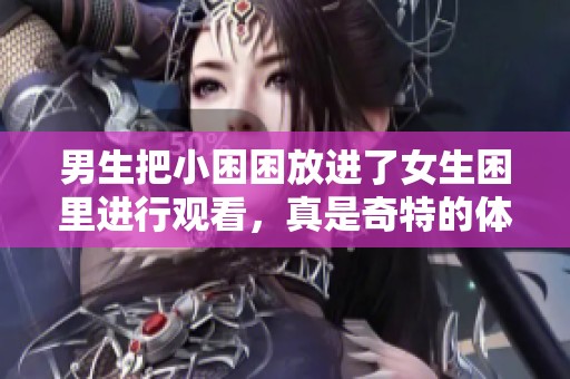 男生把小困困放进了女生困里进行观看，真是奇特的体验！