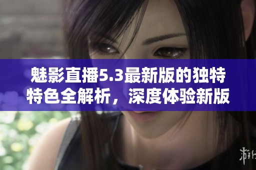 魅影直播5.3最新版的独特特色全解析，深度体验新版魅影直播魅力无穷