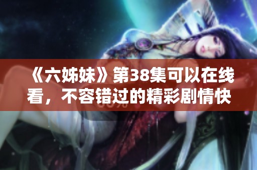 《六姊妹》第38集可以在线看，不容错过的精彩剧情快来欣赏吧
