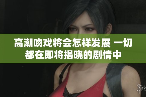 高潮吻戏将会怎样发展 一切都在即将揭晓的剧情中