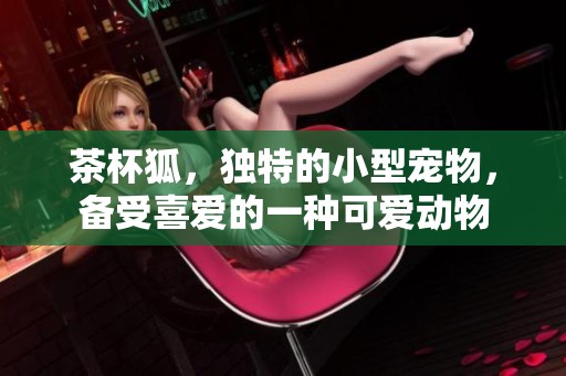 茶杯狐，独特的小型宠物，备受喜爱的一种可爱动物