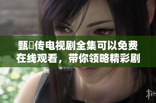 甄嬛传电视剧全集可以免费在线观看，带你领略精彩剧情与人性深度