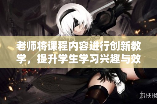 老师将课程内容进行创新教学，提升学生学习兴趣与效果