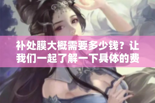 补处膜大概需要多少钱？让我们一起了解一下具体的费用情况。