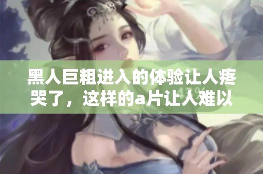黑人巨粗进入的体验让人疼哭了，这样的**让人难以忘怀