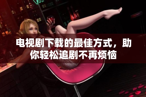 电视剧下载的最佳方式，助你轻松追剧不再烦恼
