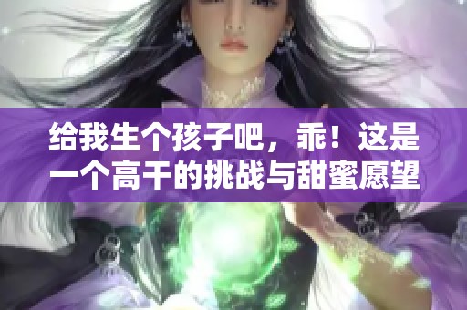 给我生个孩子吧，乖！这是一个高干的挑战与甜蜜愿望！