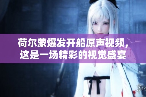 荷尔蒙爆发开船原声视频，这是一场精彩的视觉盛宴