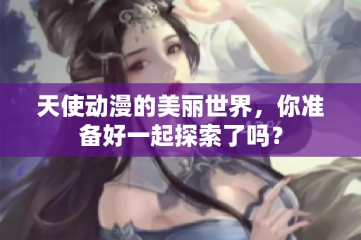 天使动漫的美丽世界，你准备好一起探索了吗？