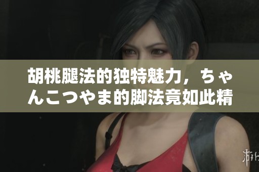 胡桃腿法的独特魅力，ちゃんこつやま的脚法竟如此精彩