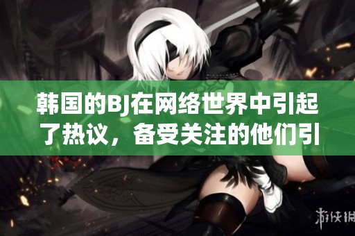 韩国的BJ在网络世界中引起了热议，备受关注的他们引发了众多讨论