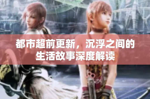 都市超前更新，沉浮之间的生活故事深度解读